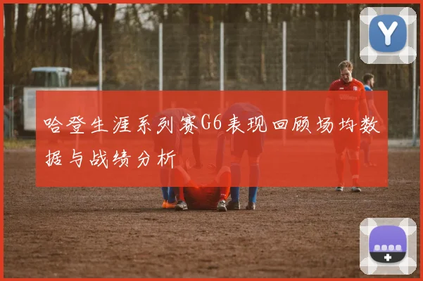 哈登生涯系列赛G6表现回顾场均数据与战绩分析