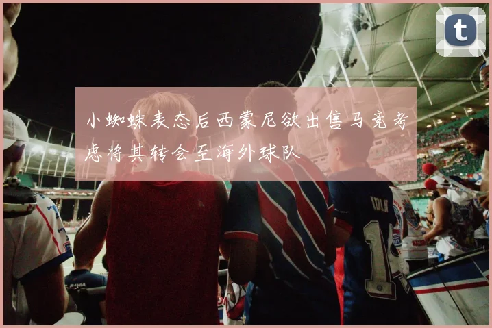 小蜘蛛表态后西蒙尼欲出售马竞考虑将其转会至海外球队