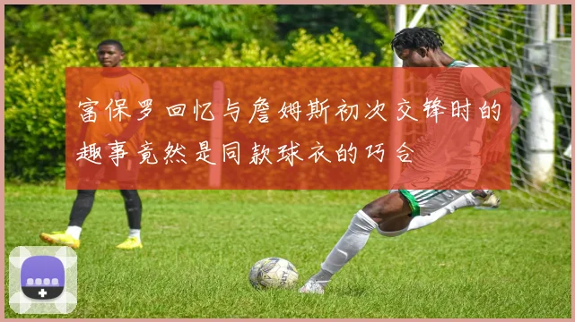 富保罗回忆与詹姆斯初次交锋时的趣事竟然是同款球衣的巧合