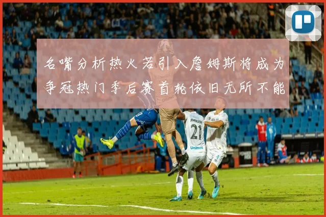 名嘴分析热火若引入詹姆斯将成为争冠热门季后赛首轮依旧无所不能