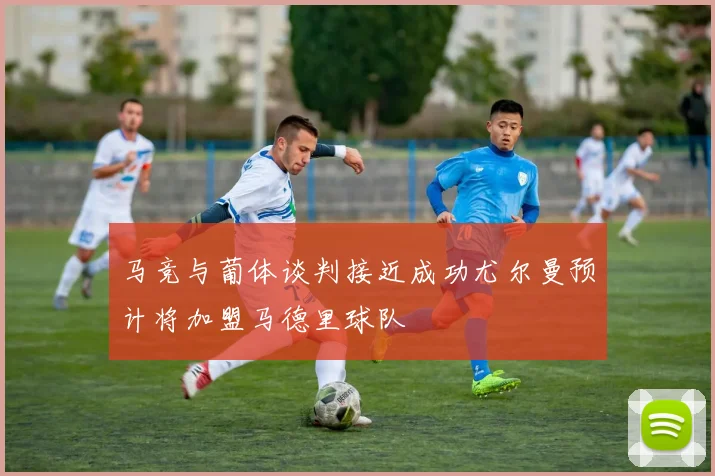马竞与葡体谈判接近成功尤尔曼预计将加盟马德里球队