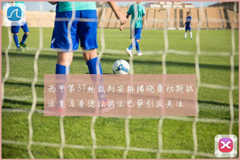 西甲第37轮裁判安排揭晓桑切斯执法皇马夸德拉执法巴萨引发关注