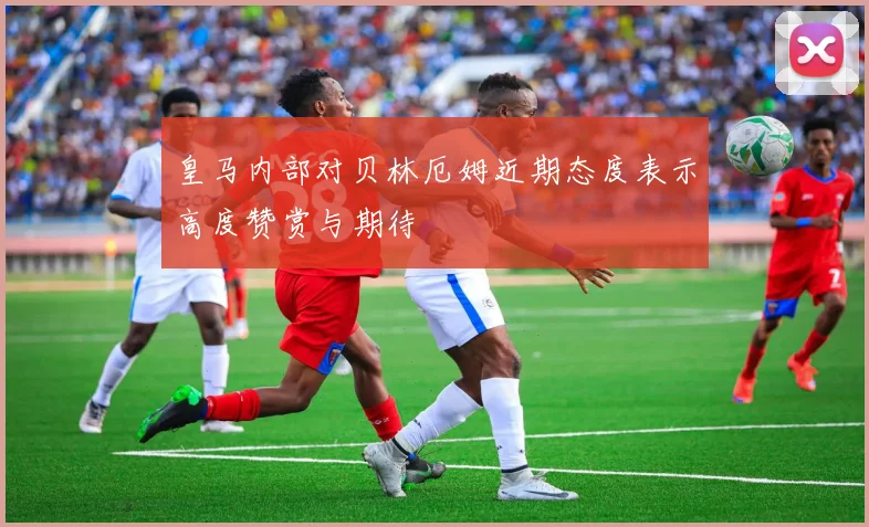 皇马内部对贝林厄姆近期态度表示高度赞赏与期待