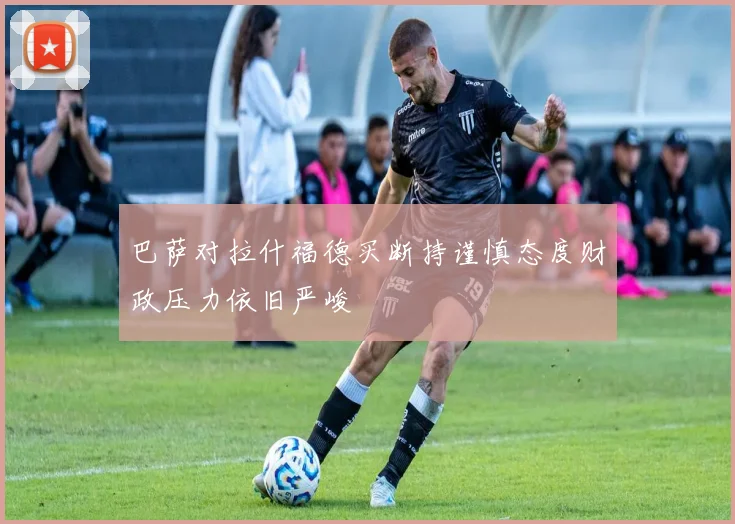 巴萨对拉什福德买断持谨慎态度财政压力依旧严峻