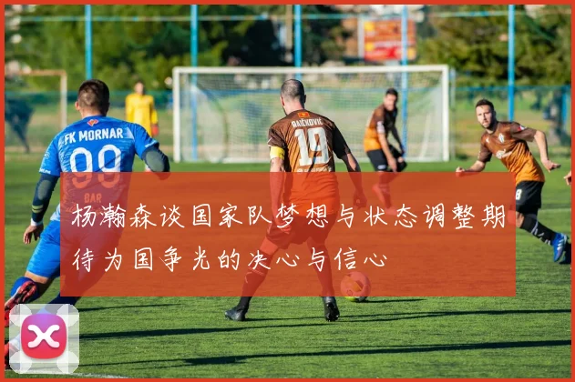 杨瀚森谈国家队梦想与状态调整期待为国争光的决心与信心