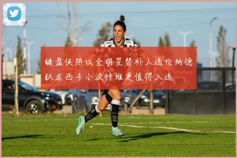 键盘侠热议全明星替补人选伦纳德狄龙西卡小波特谁更值得入选