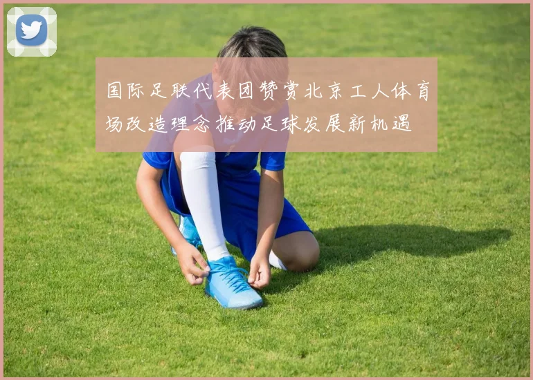 国际足联代表团赞赏北京工人体育场改造理念推动足球发展新机遇