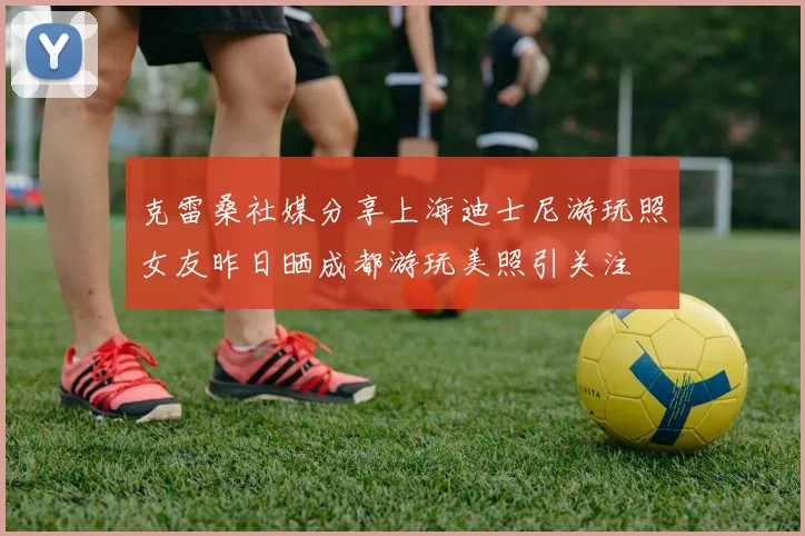 克雷桑社媒分享上海迪士尼游玩照女友昨日晒成都游玩美照引关注
