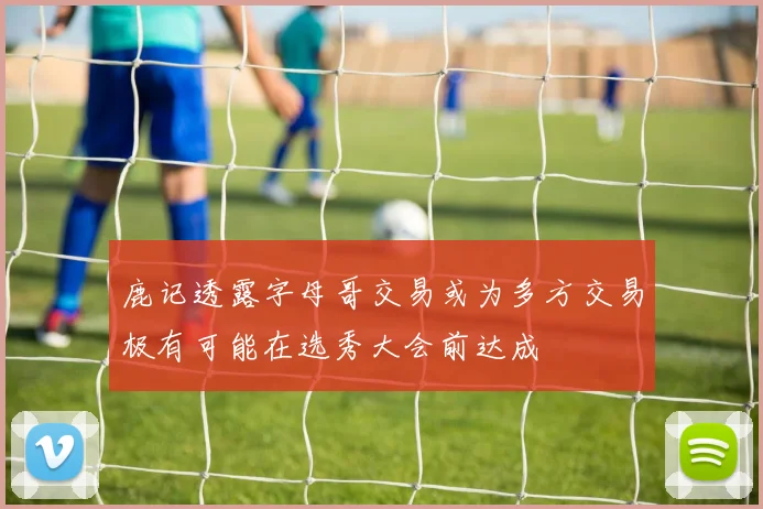鹿记透露字母哥交易或为多方交易极有可能在选秀大会前达成
