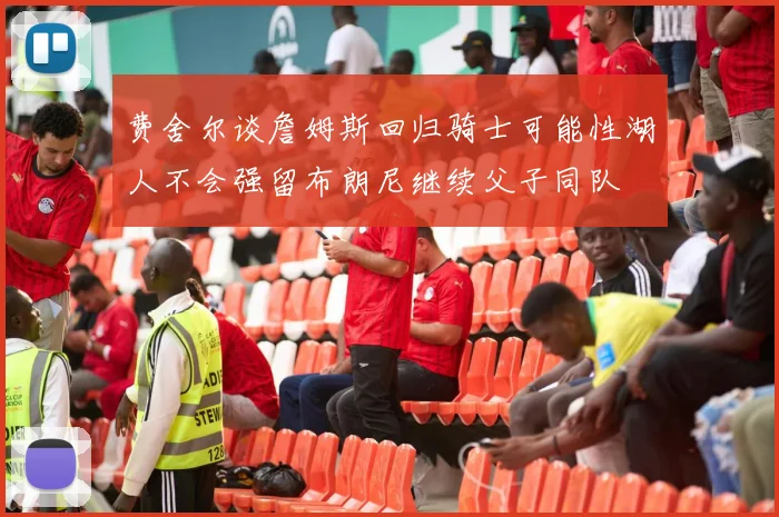 费舍尔谈詹姆斯回归骑士可能性湖人不会强留布朗尼继续父子同队