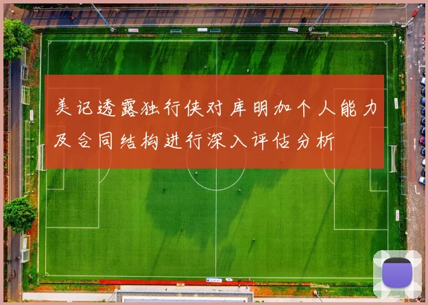 美记透露独行侠对库明加个人能力及合同结构进行深入评估分析
