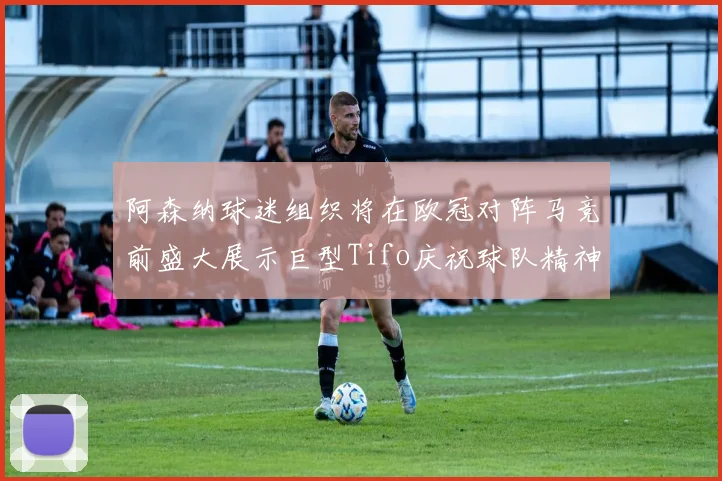 阿森纳球迷组织将在欧冠对阵马竞前盛大展示巨型Tifo庆祝球队精神