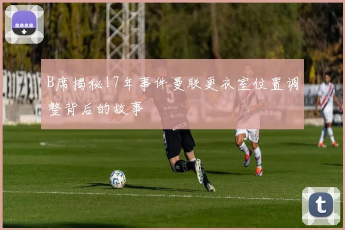 B席揭秘17年事件曼联更衣室位置调整背后的故事