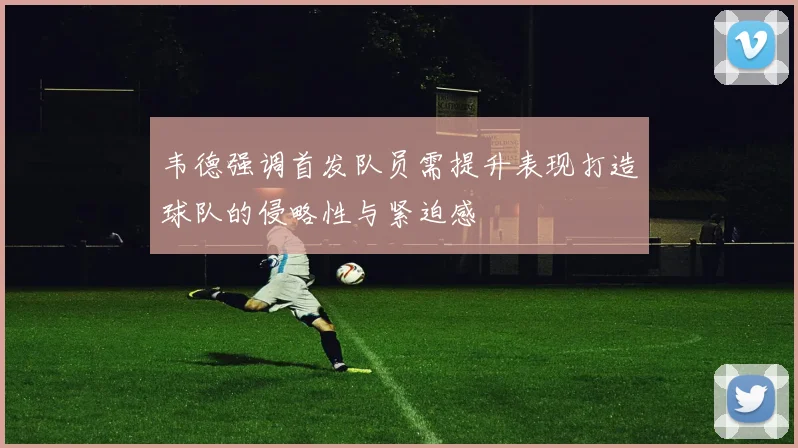韦德强调首发队员需提升表现打造球队的侵略性与紧迫感