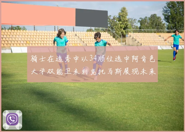骑士在选秀中以34顺位选中阿肯色大学双能卫米利克托马斯展现未来潜力